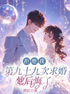 《拒绝我第九十九次求婚，他后悔了》完结版精彩阅读 《拒绝我第九十九次求婚，他后悔了》最新章节列表