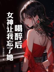 《喝醉后，女神让我忘了她》大结局免费试读 《喝醉后，女神让我忘了她》最新章节目录