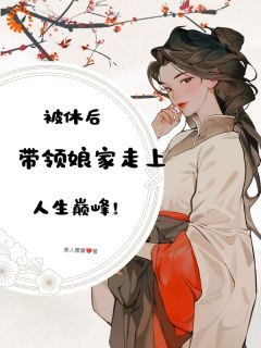 《被休后，带领娘家走上人生巅峰》大结局免费试读 《被休后，带领娘家走上人生巅峰》最新章节目录