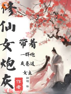 《修仙女炮灰带着一群炮灰卷过女主》小说最新章节免费阅读（完整版未删节）